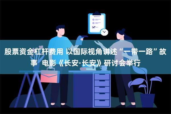 股票资金杠杆费用 以国际视角讲述“一带一路”故事  电影《长安·长安》研讨会举行