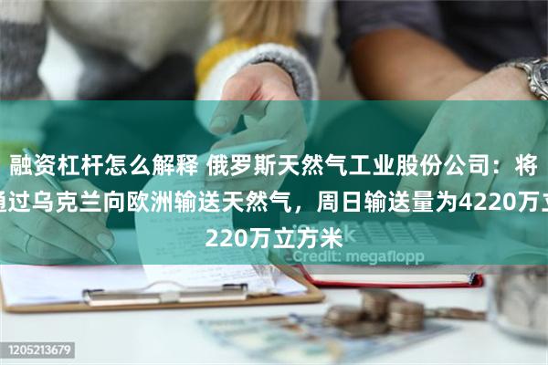 融资杠杆怎么解释 俄罗斯天然气工业股份公司：将继续通过乌克兰向欧洲输送天然气，周日输送量为4220万立方米