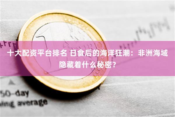 十大配资平台排名 日食后的海洋狂潮：非洲海域隐藏着什么秘密？