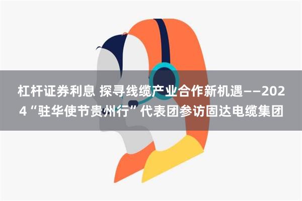 杠杆证券利息 探寻线缆产业合作新机遇——2024“驻华使节贵州行”代表团参访固达电缆集团