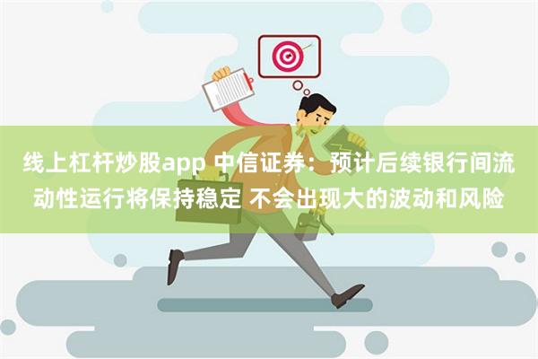 线上杠杆炒股app 中信证券：预计后续银行间流动性运行将保持稳定 不会出现大的波动和风险