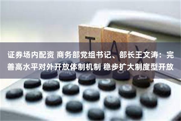 证券场内配资 商务部党组书记、部长王文涛：完善高水平对外开放体制机制 稳步扩大制度型开放