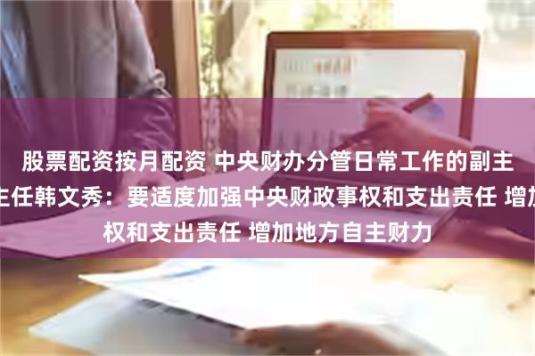 股票配资按月配资 中央财办分管日常工作的副主任、中央农办主任韩文秀：要适度加强中央财政事权和支出责任 增加地方自主财力