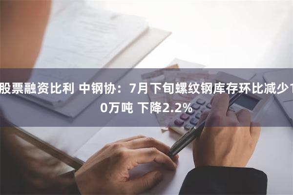 股票融资比利 中钢协：7月下旬螺纹钢库存环比减少10万吨 下降2.2%