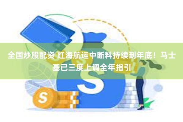 全国炒股配资 红海航运中断料持续到年底！马士基已三度上调全年指引