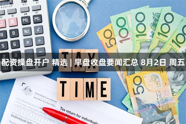 配资操盘开户 精选 | 早盘收盘要闻汇总 8月2日 周五