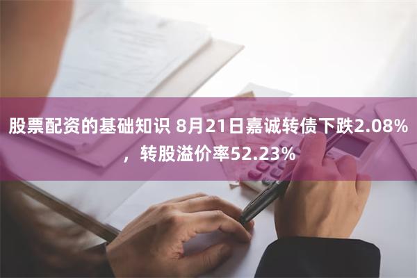 股票配资的基础知识 8月21日嘉诚转债下跌2.08%，转股溢价率52.23%