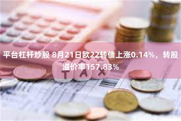 平台杠杆炒股 8月21日欧22转债上涨0.14%，转股溢价率157.83%