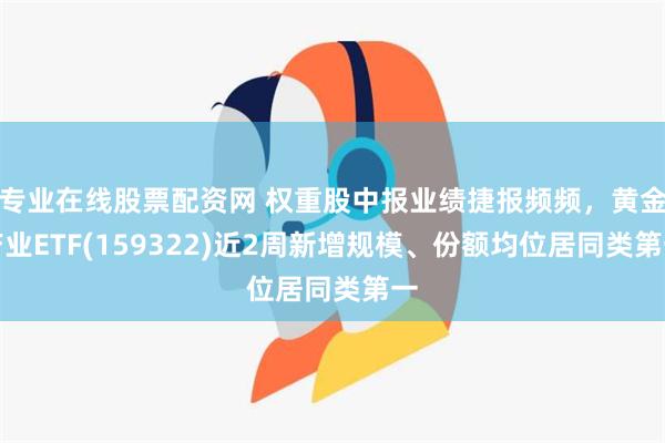 专业在线股票配资网 权重股中报业绩捷报频频，黄金产业ETF(159322)近2周新增规模、份额均位居同类第一