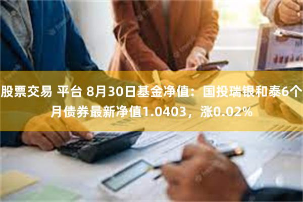 股票交易 平台 8月30日基金净值：国投瑞银和泰6个月债券最新净值1.0403，涨0.02%