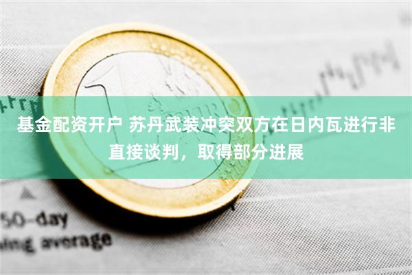 基金配资开户 苏丹武装冲突双方在日内瓦进行非直接谈判，取得部分进展