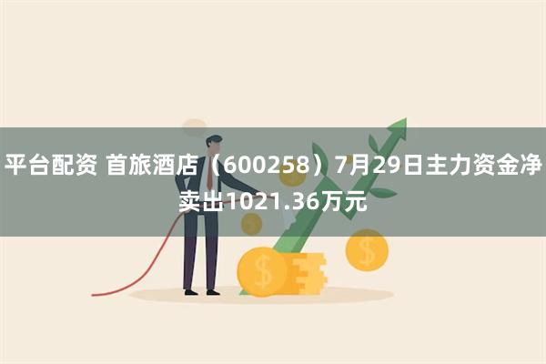 平台配资 首旅酒店（600258）7月29日主力资金净卖出1021.36万元