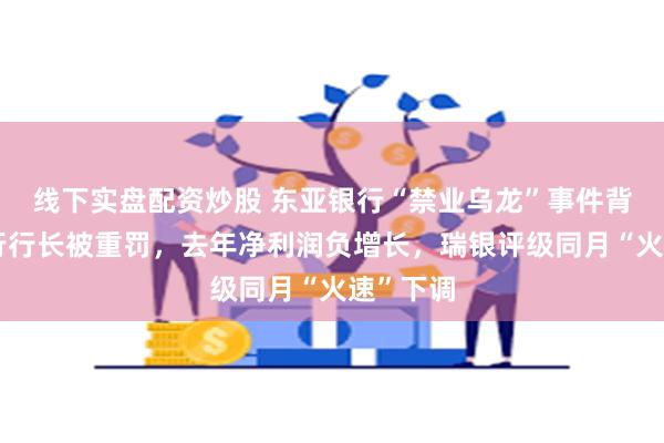 线下实盘配资炒股 东亚银行“禁业乌龙”事件背后：分行行长被重罚，去年净利润负增长，瑞银评级同月“火速”下调