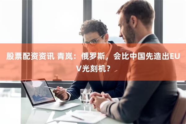 股票配资资讯 青岚：俄罗斯，会比中国先造出EUV光刻机？