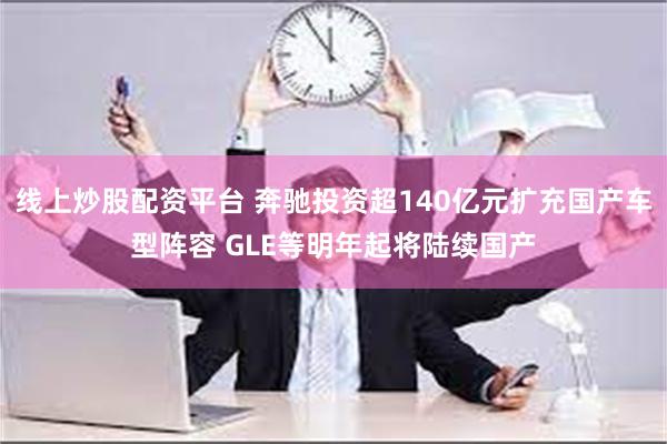 线上炒股配资平台 奔驰投资超140亿元扩充国产车型阵容 GLE等明年起将陆续国产