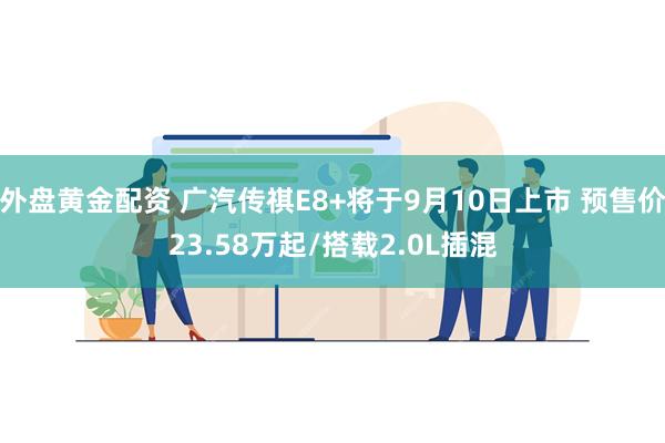 外盘黄金配资 广汽传祺E8+将于9月10日上市 预售价23.58万起/搭载2.0L插混