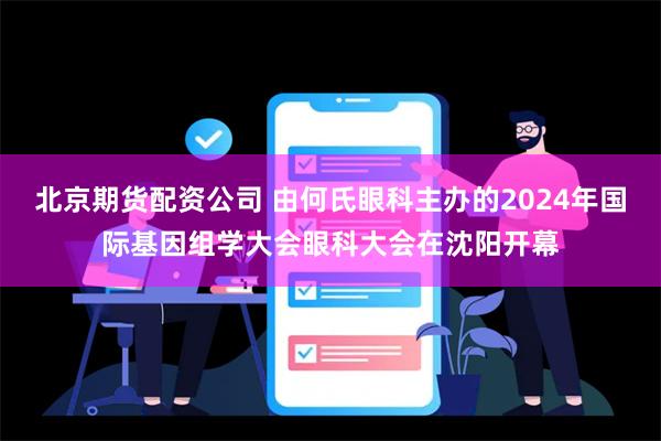 北京期货配资公司 由何氏眼科主办的2024年国际基因组学大会眼科大会在沈阳开幕