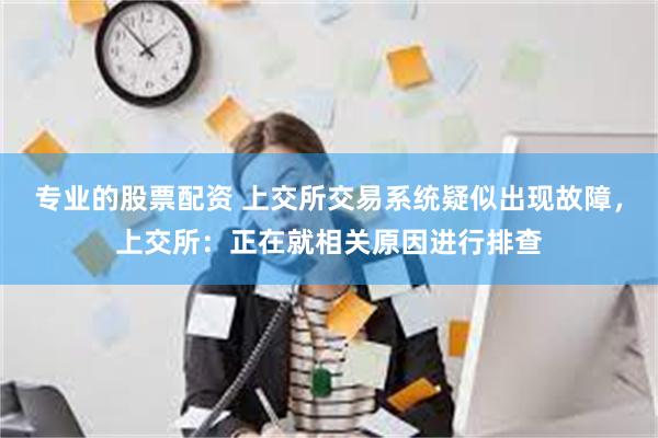 专业的股票配资 上交所交易系统疑似出现故障，上交所：正在就相关原因进行排查