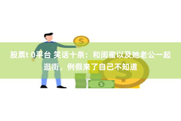 股票t 0平台 笑话十条：和闺蜜以及她老公一起逛街，例假来了自己不知道