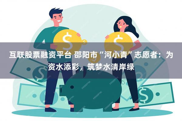 互联股票融资平台 邵阳市“河小青”志愿者：为资水添彩，筑梦水清岸绿