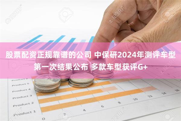 股票配资正规靠谱的公司 中保研2024年测评车型第一次结果公布 多款车型获评G+