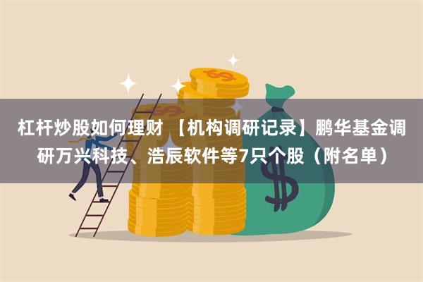 杠杆炒股如何理财 【机构调研记录】鹏华基金调研万兴科技、浩辰软件等7只个股（附名单）