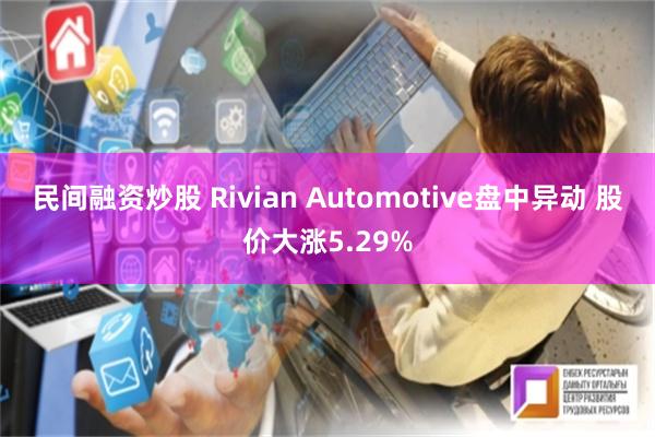 民间融资炒股 Rivian Automotive盘中异动 股价大涨5.29%