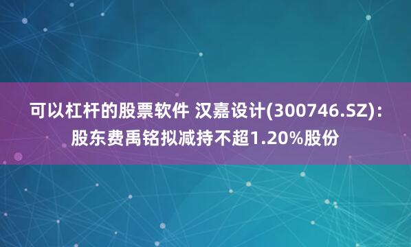 可以杠杆的股票软件 汉嘉设计(300746.SZ)：股东费禹铭拟减持不超1.20%股份