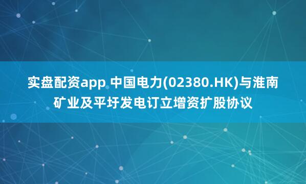 实盘配资app 中国电力(02380.HK)与淮南矿业及平圩发电订立增资扩股协议