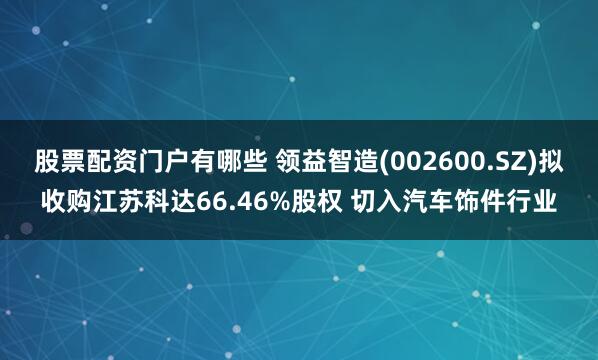 股票配资门户有哪些 领益智造(002600.SZ)拟收购江苏科达66.46%股权 切入汽车饰件行业