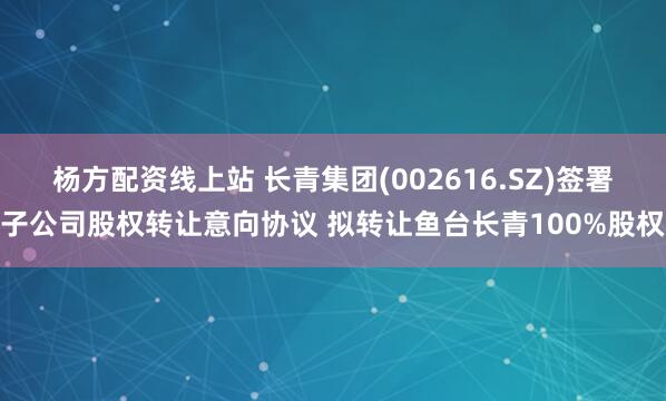 杨方配资线上站 长青集团(002616.SZ)签署子公司股权转让意向协议 拟转让鱼台长青100%股权