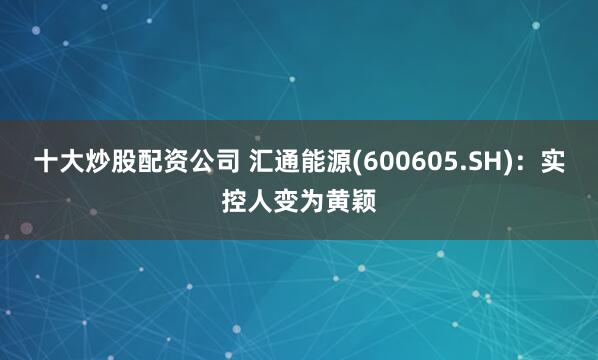 十大炒股配资公司 汇通能源(600605.SH)：实控人变为黄颖