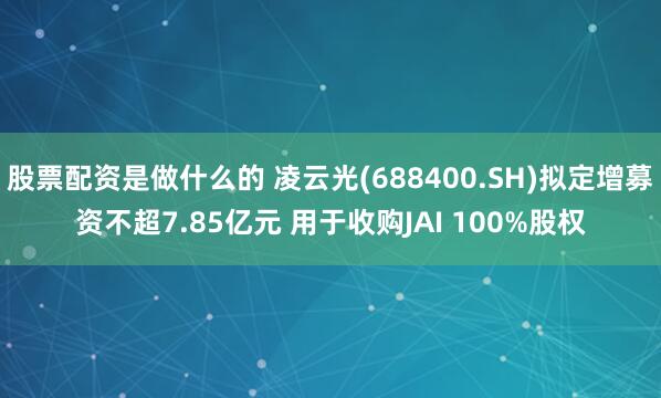 股票配资是做什么的 凌云光(688400.SH)拟定增募资不超7.85亿元 用于收购JAI 100%股权