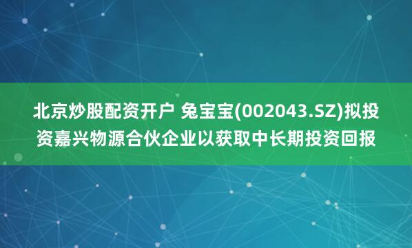 北京炒股配资开户 兔宝宝(002043.SZ)拟投资嘉兴物源合伙企业以获取中长期投资回报