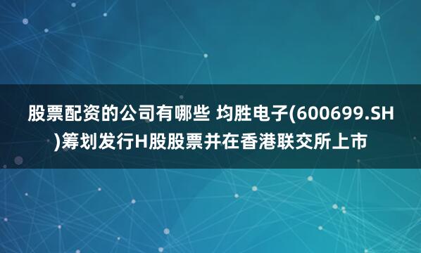 股票配资的公司有哪些 均胜电子(600699.SH)筹划发行H股股票并在香港联交所上市