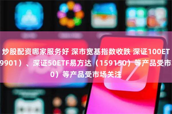 炒股配资哪家服务好 深市宽基指数收跌 深证100ETF（159901）、深证50ETF易方达（159150）等产品受市场关注