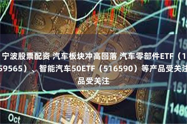 宁波股票配资 汽车板块冲高回落 汽车零部件ETF（159565）、智能汽车50ETF（516590）等产品受关注