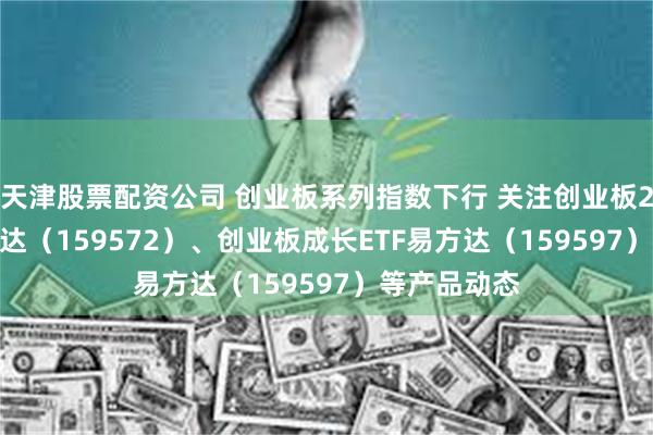 天津股票配资公司 创业板系列指数下行 关注创业板200ETF易方达（159572）、创业板成长ETF易方达（159597）等产品动态