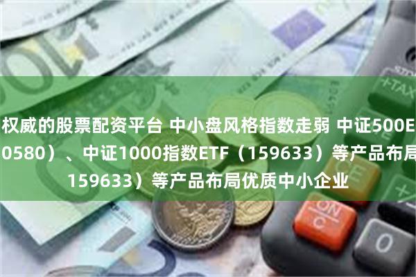 权威的股票配资平台 中小盘风格指数走弱 中证500ETF易方达（510580）、中证1000指数ETF（159633）等产品布局优质中小企业