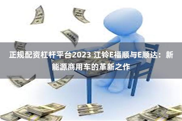 正规配资杠杆平台2023 江铃E福顺与E顺达：新能源商用车的革新之作