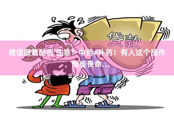 微信股票配资 注意！中药≠补药！有人这个操作，险些丧命…