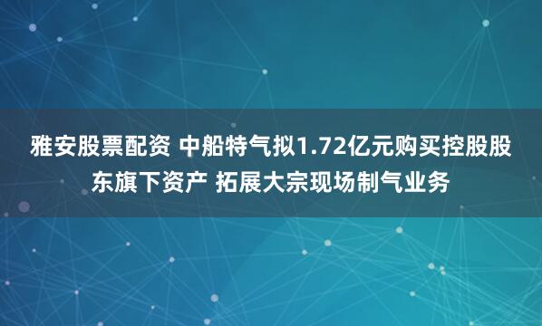 雅安股票配资 中船特气拟1.72亿元购买控股股东旗下资产 拓展大宗现场制气业务