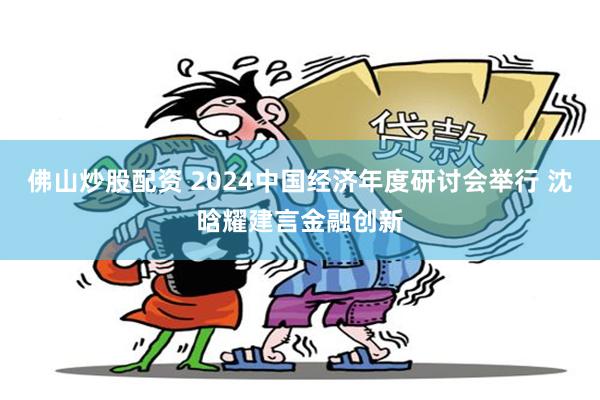 佛山炒股配资 2024中国经济年度研讨会举行 沈晗耀建言金融创新