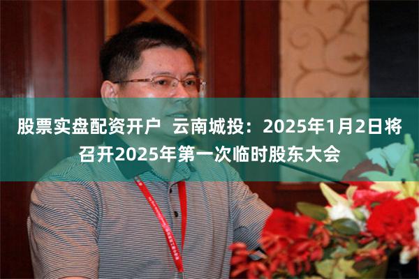 股票实盘配资开户  云南城投：2025年1月2日将召开2025年第一次临时股东大会