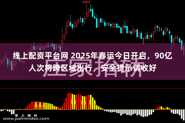 线上配资平台网 2025年春运今日开启，90亿人次将跨区域出行，安全提示请收好