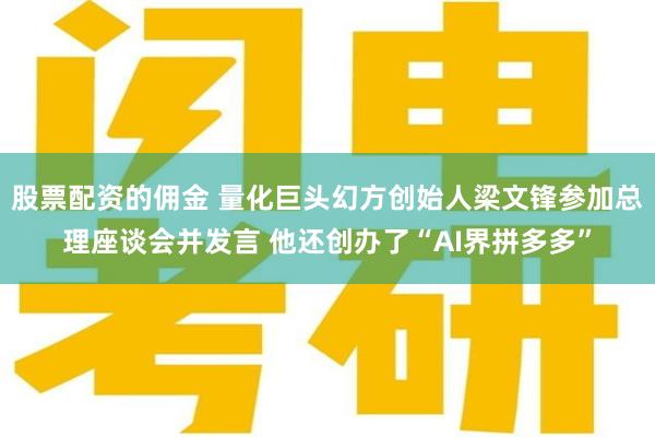 股票配资的佣金 量化巨头幻方创始人梁文锋参加总理座谈会并发言 他还创办了“AI界拼多多”