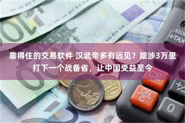 靠得住的交易软件 汉武帝多有远见？跋涉3万里打下一个战备省，让中国受益至今