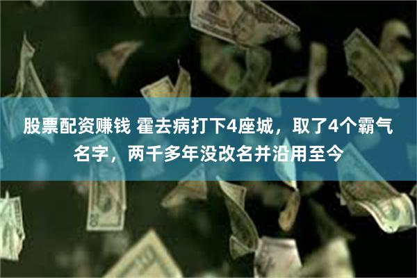 股票配资赚钱 霍去病打下4座城，取了4个霸气名字，两千多年没改名并沿用至今