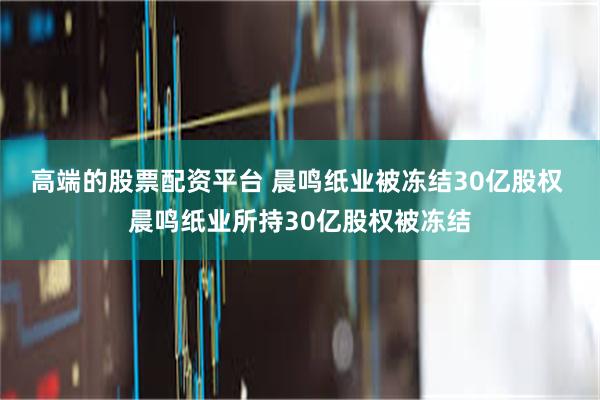 高端的股票配资平台 晨鸣纸业被冻结30亿股权 晨鸣纸业所持30亿股权被冻结