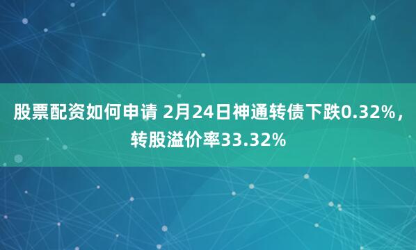 股票配资如何申请 2月24日神通转债下跌0.32%，转股溢价率33.32%